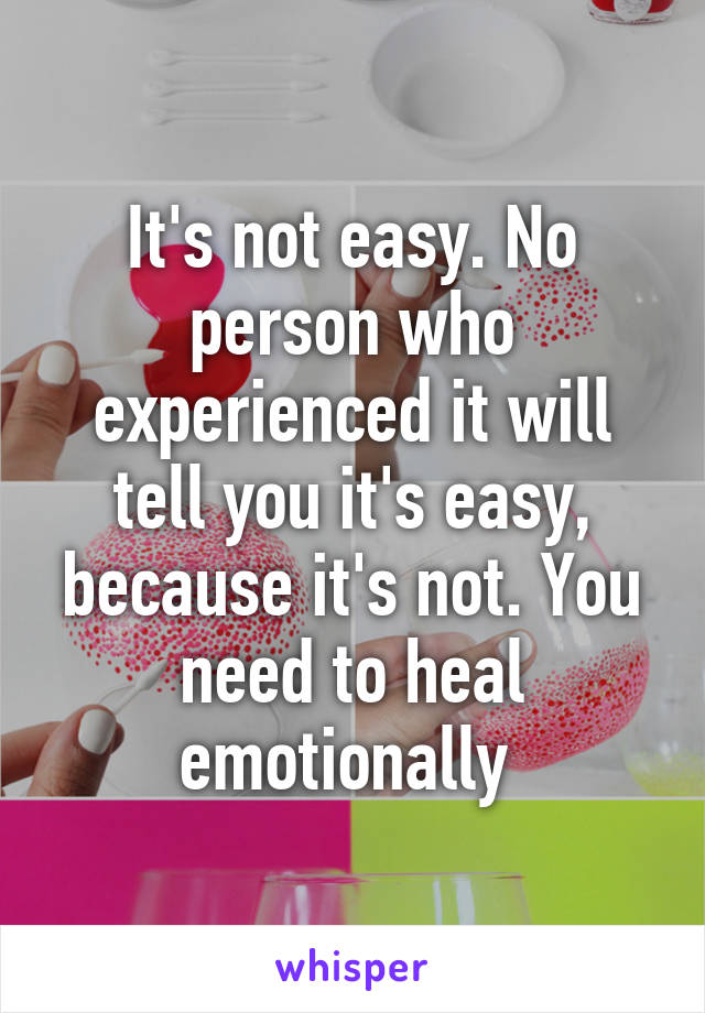 It's not easy. No person who experienced it will tell you it's easy, because it's not. You need to heal emotionally 