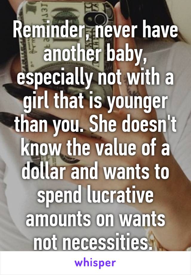 Reminder, never have another baby, especially not with a girl that is younger than you. She doesn't know the value of a dollar and wants to spend lucrative amounts on wants not necessities. 