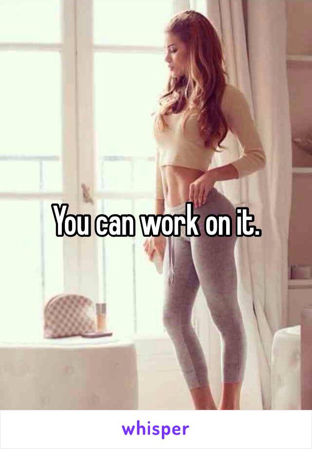 You can work on it. 