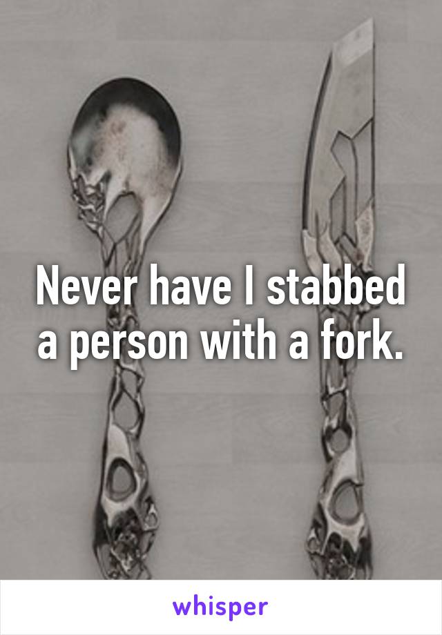 Never have I stabbed a person with a fork.