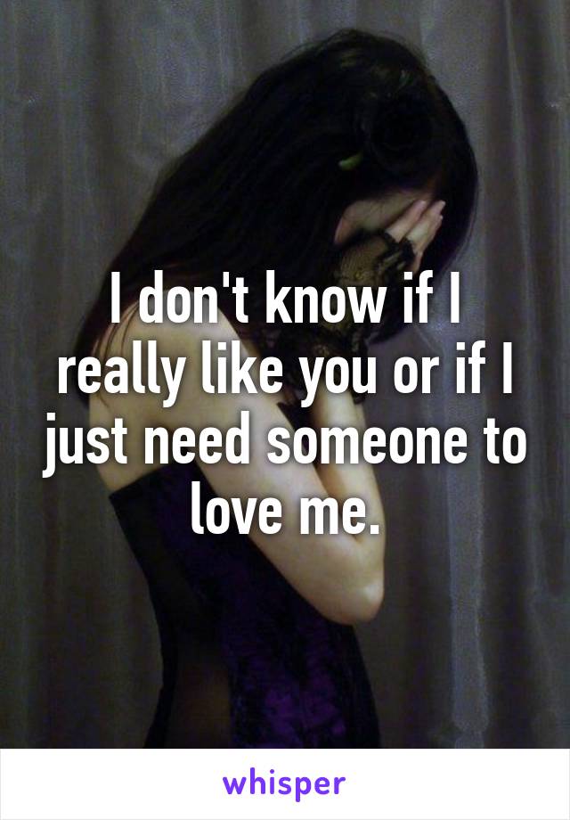 I don't know if I really like you or if I just need someone to love me.