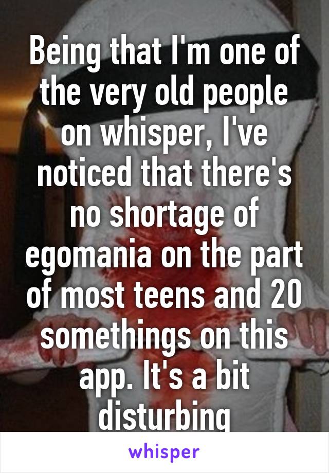 Being that I'm one of the very old people on whisper, I've noticed that there's no shortage of egomania on the part of most teens and 20 somethings on this app. It's a bit disturbing