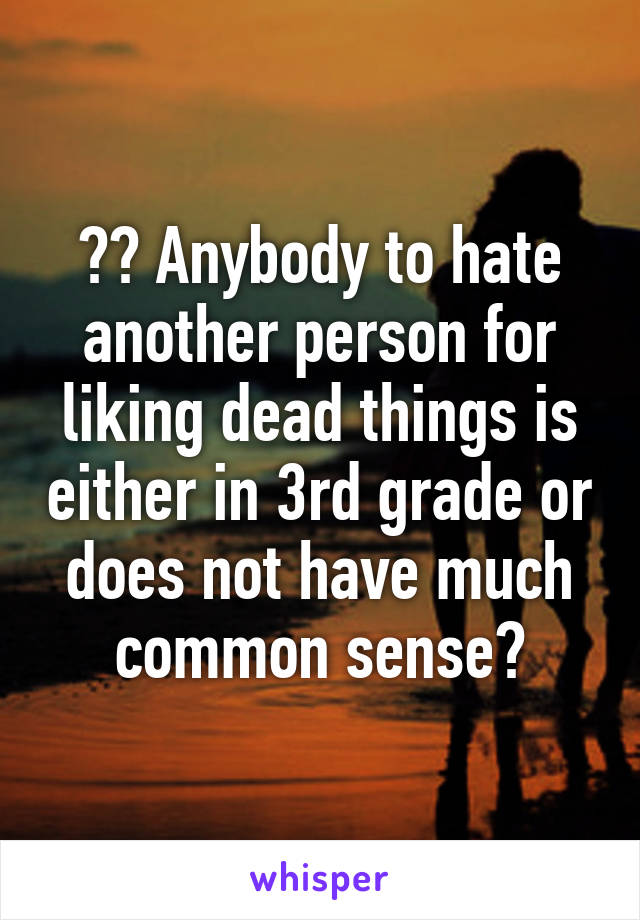 ?? Anybody to hate another person for liking dead things is either in 3rd grade or does not have much common sense?