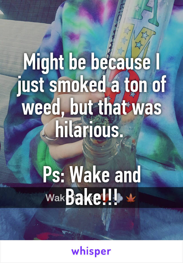 Might be because I just smoked a ton of weed, but that was hilarious. 

Ps: Wake and Bake!!!