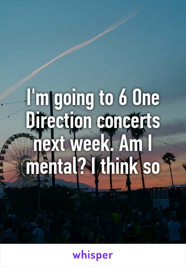 I'm going to 6 One Direction concerts next week. Am I mental? I think so