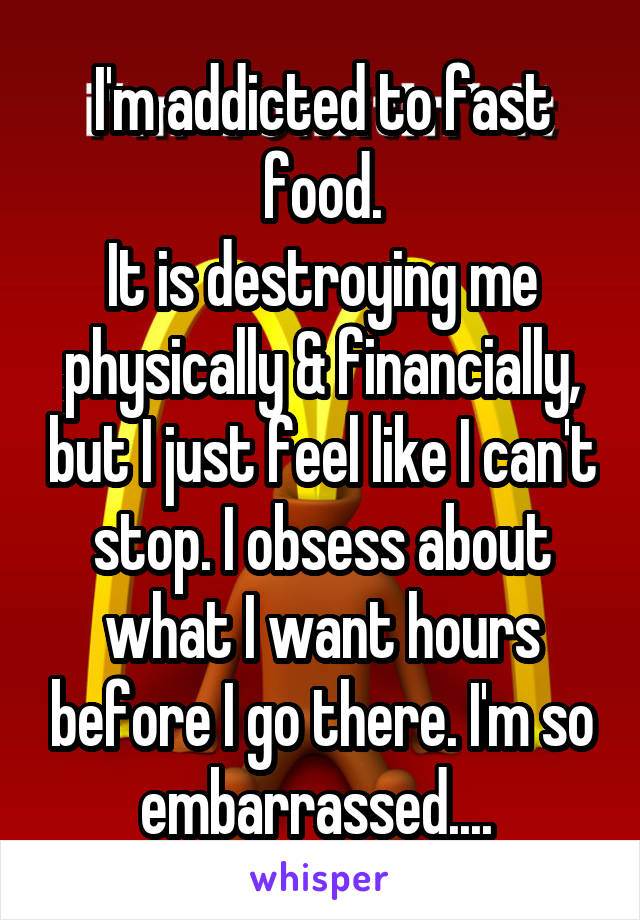 I'm addicted to fast food.
It is destroying me physically & financially, but I just feel like I can't stop. I obsess about what I want hours before I go there. I'm so embarrassed.... 