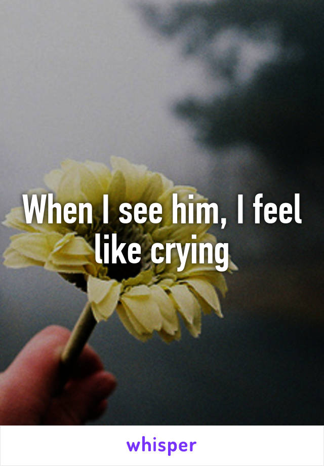 When I see him, I feel like crying