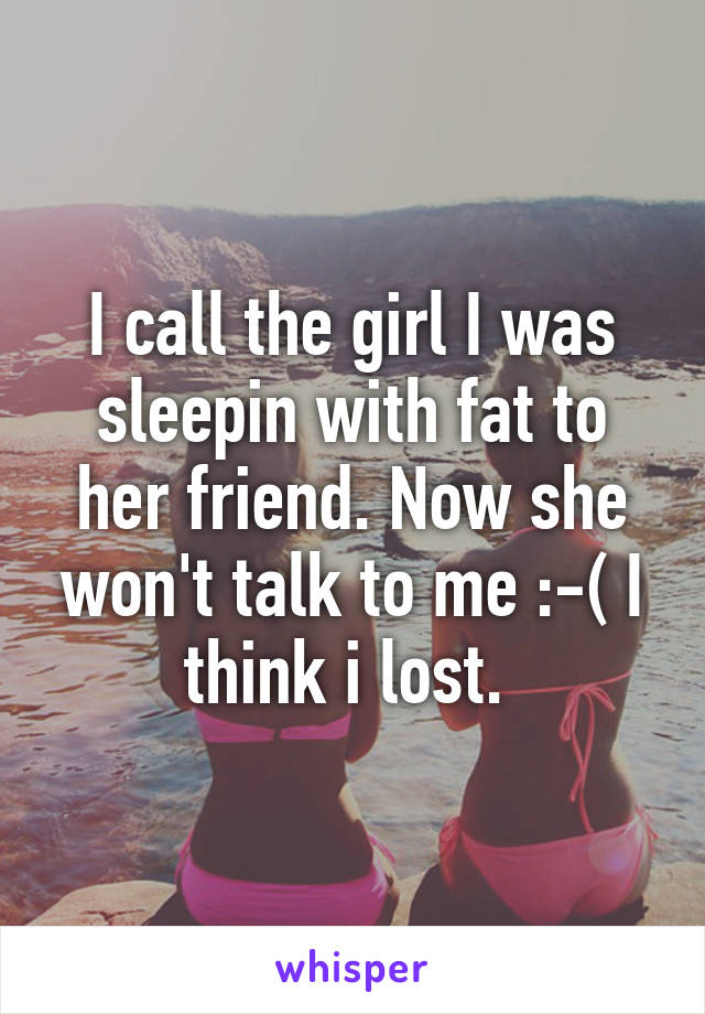 I call the girl I was sleepin with fat to her friend. Now she won't talk to me :-( I think i lost. 