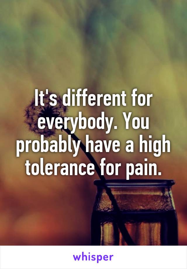 It's different for everybody. You probably have a high tolerance for pain.