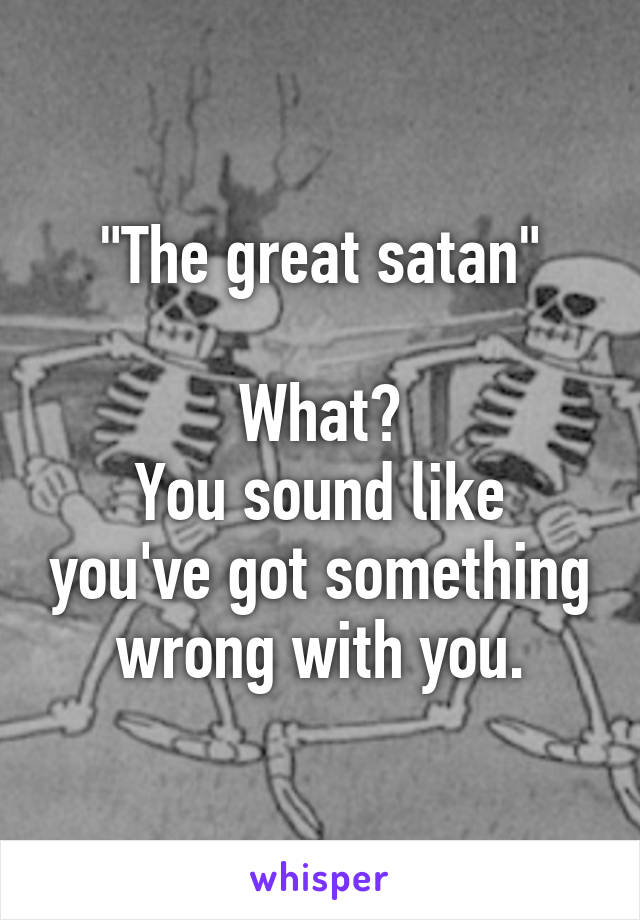 "The great satan"

What?
You sound like you've got something wrong with you.