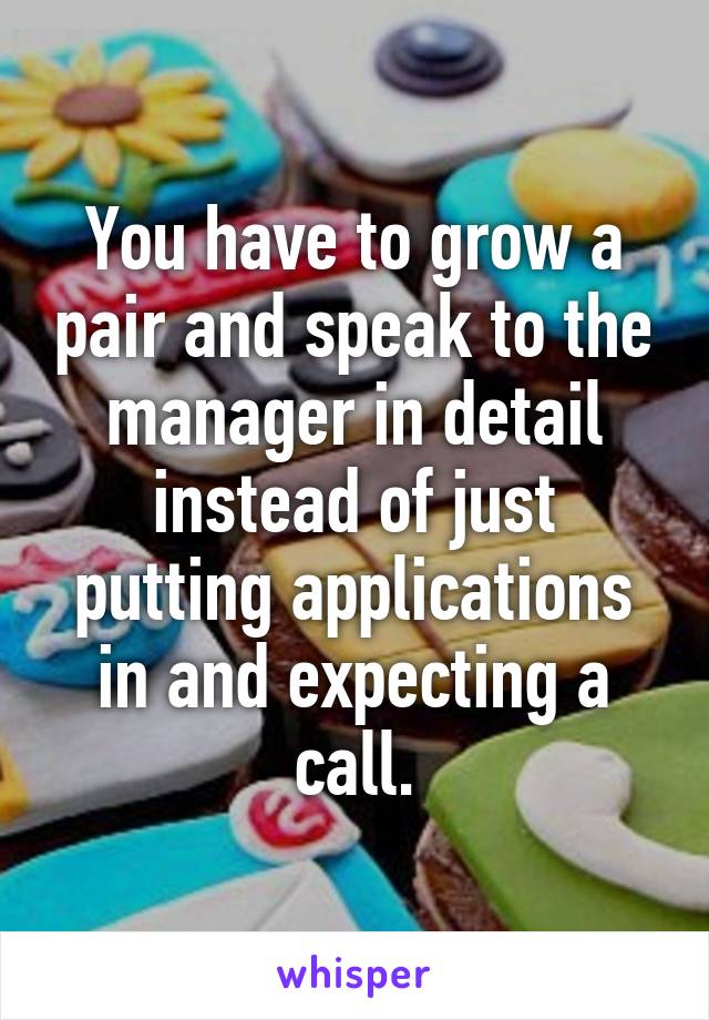 You have to grow a pair and speak to the manager in detail instead of just putting applications in and expecting a call.