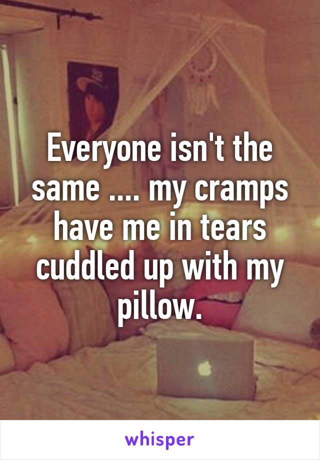 Everyone isn't the same .... my cramps have me in tears cuddled up with my pillow.