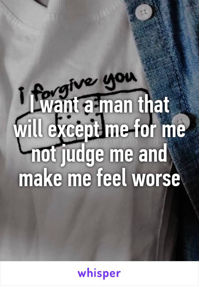 I want a man that will except me for me not judge me and make me feel worse