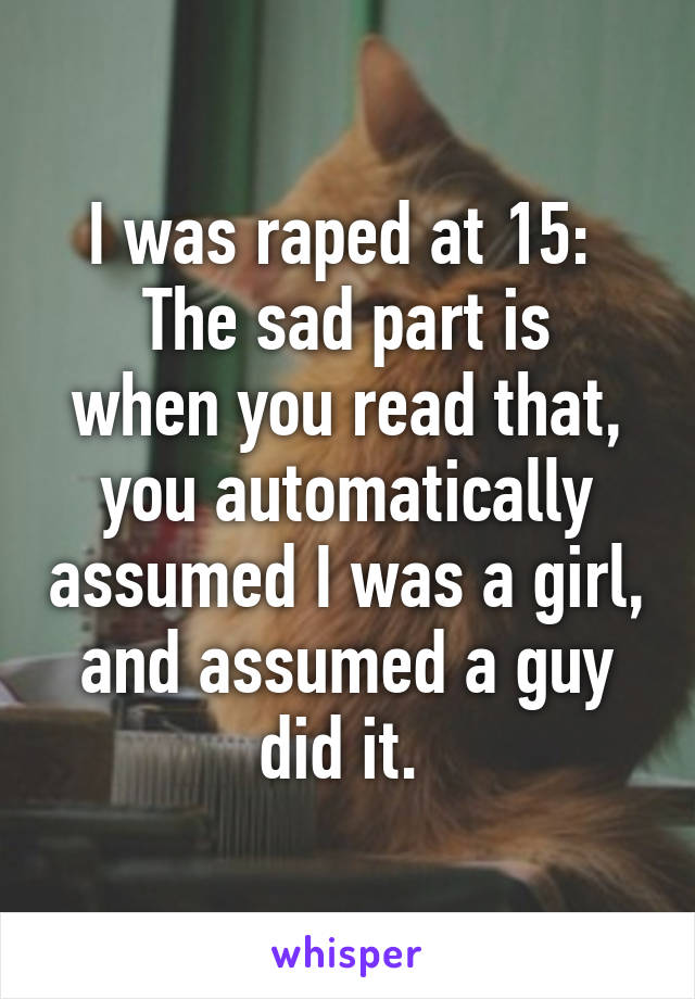 I was raped at 15: 
The sad part is when you read that, you automatically assumed I was a girl, and assumed a guy did it. 