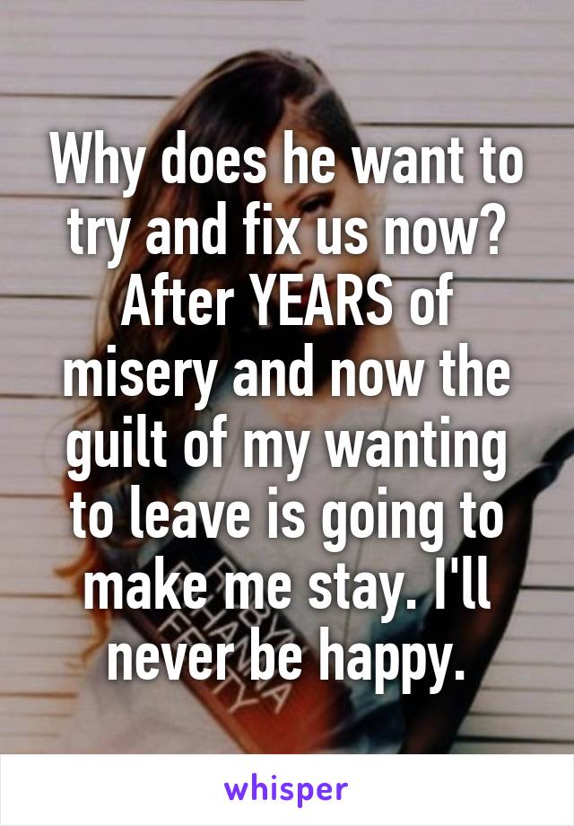 Why does he want to try and fix us now? After YEARS of misery and now the guilt of my wanting to leave is going to make me stay. I'll never be happy.