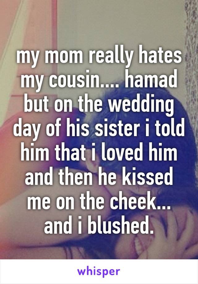 my mom really hates my cousin.... hamad but on the wedding day of his sister i told him that i loved him and then he kissed me on the cheek... and i blushed.