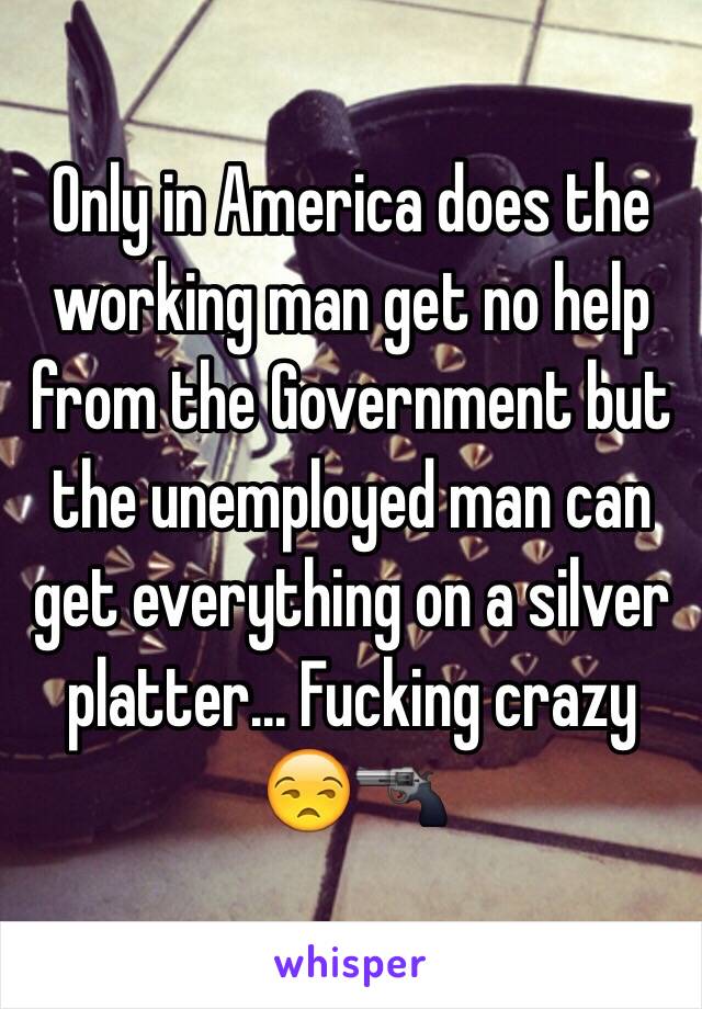 Only in America does the working man get no help from the Government but the unemployed man can get everything on a silver platter... Fucking crazy 😒🔫