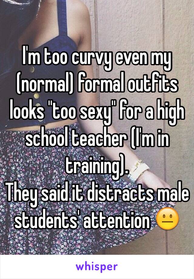 I'm too curvy even my (normal) formal outfits looks "too sexy" for a high school teacher (I'm in training).
They said it distracts male students' attention 😐