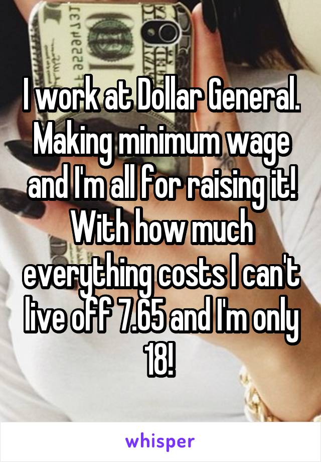 I work at Dollar General. Making minimum wage and I'm all for raising it! With how much everything costs I can't live off 7.65 and I'm only 18! 
