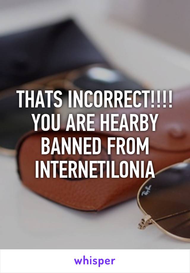 THATS INCORRECT!!!! YOU ARE HEARBY BANNED FROM INTERNETILONIA