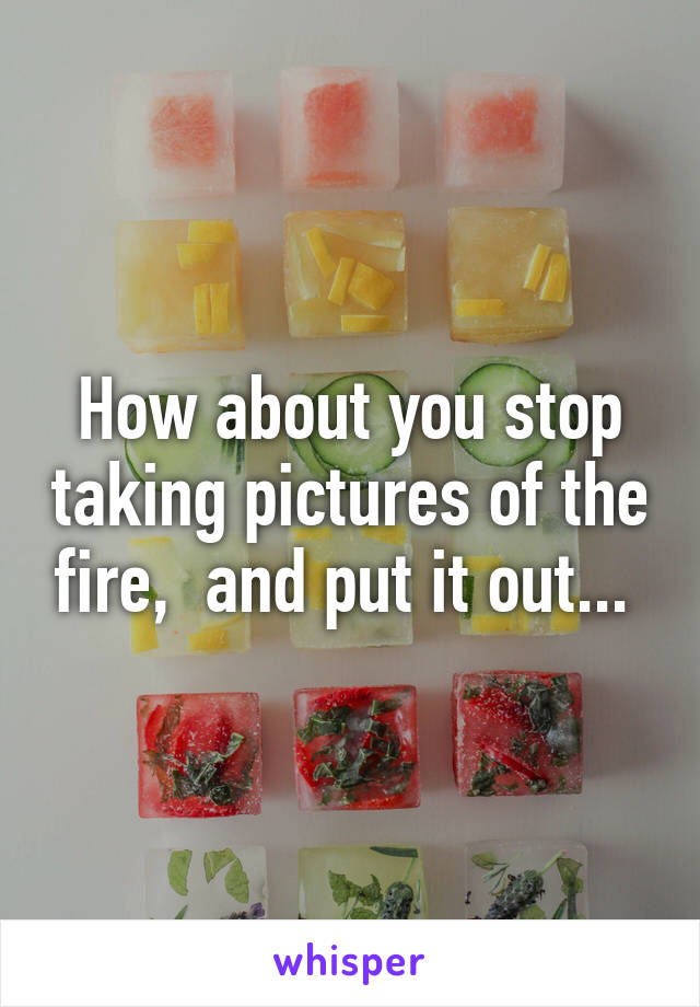 How about you stop taking pictures of the fire,  and put it out... 