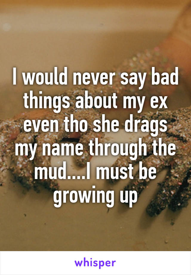 I would never say bad things about my ex even tho she drags my name through the mud....I must be growing up