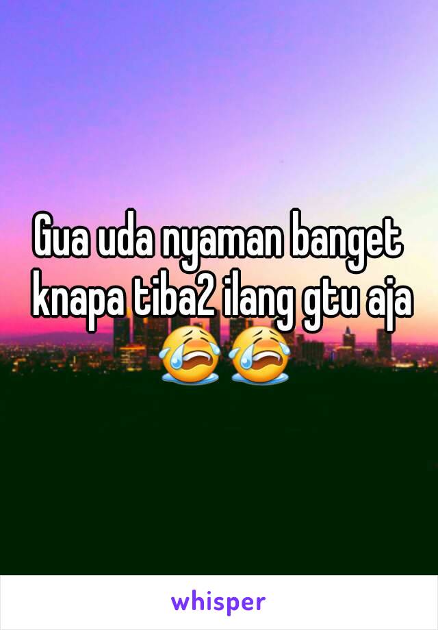 Gua uda nyaman banget knapa tiba2 ilang gtu aja 😭😭