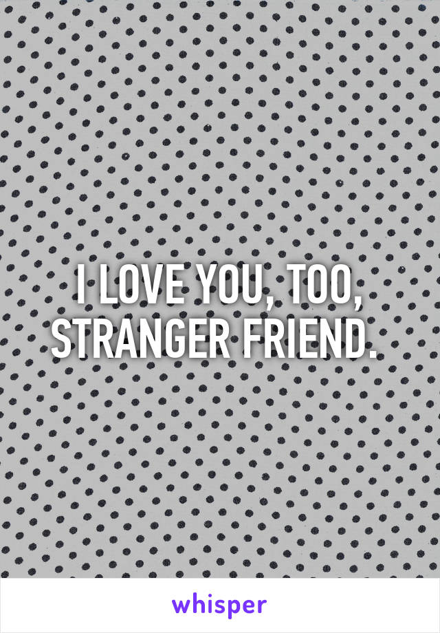 I LOVE YOU, TOO, STRANGER FRIEND. 