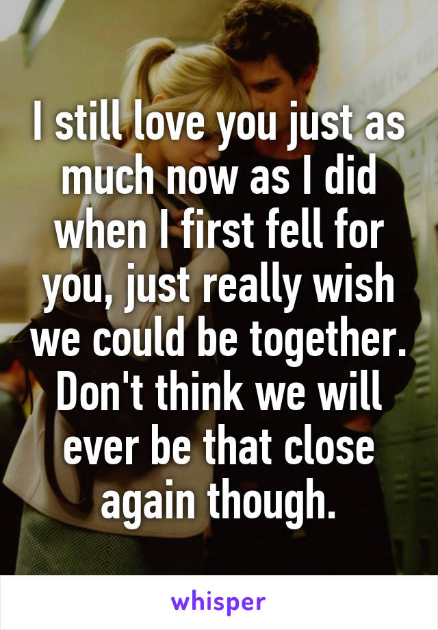 I still love you just as much now as I did when I first fell for you, just really wish we could be together. Don't think we will ever be that close again though.