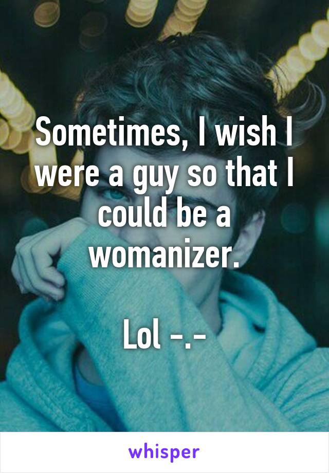 Sometimes, I wish I were a guy so that I could be a womanizer.

Lol -.-