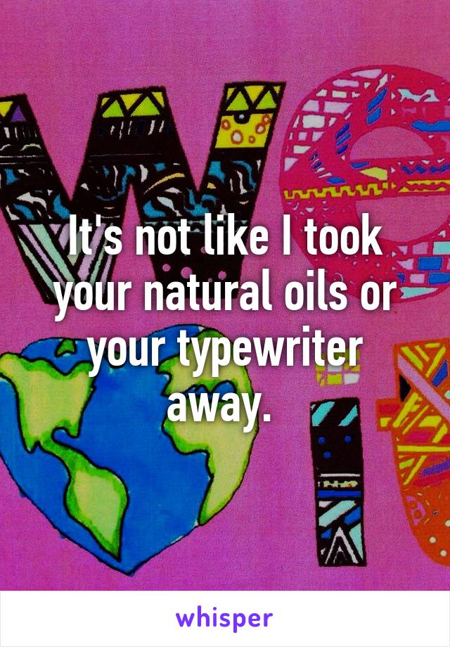 It's not like I took your natural oils or your typewriter away. 