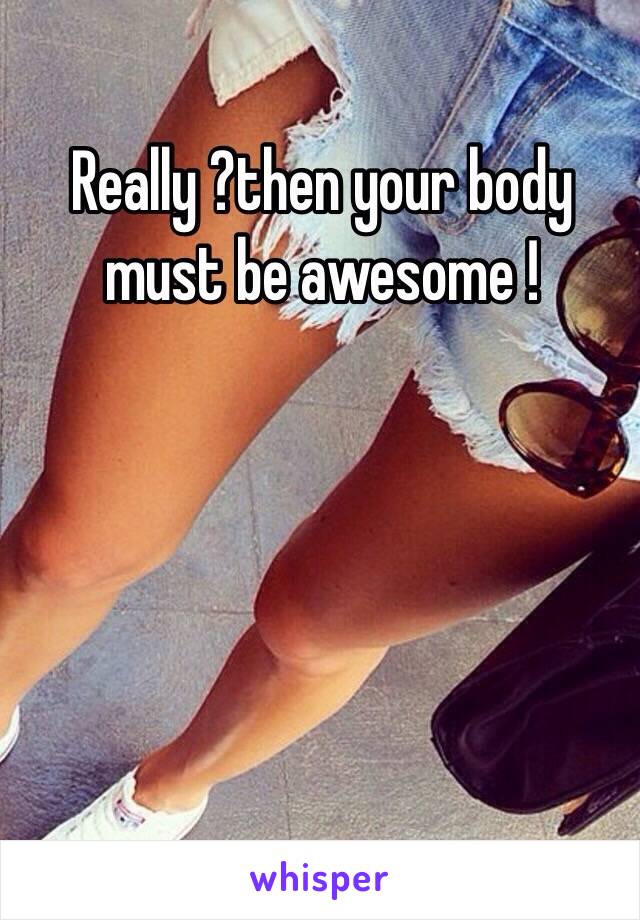 Really ?then your body must be awesome !