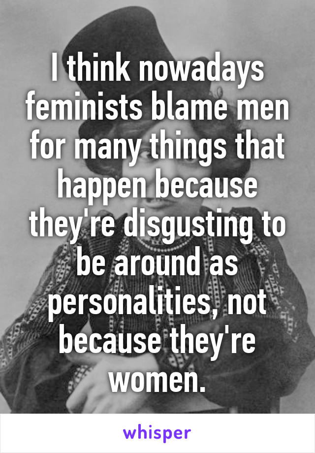 I think nowadays feminists blame men for many things that happen because they're disgusting to be around as personalities, not because they're women.