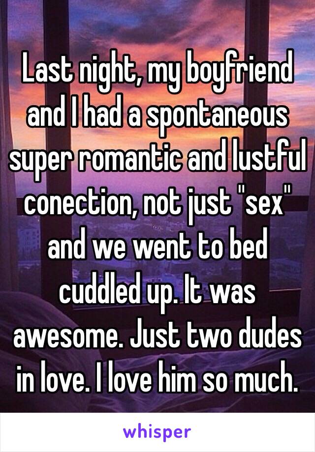 Last night, my boyfriend and I had a spontaneous super romantic and lustful conection, not just "sex" and we went to bed cuddled up. It was awesome. Just two dudes in love. I love him so much.