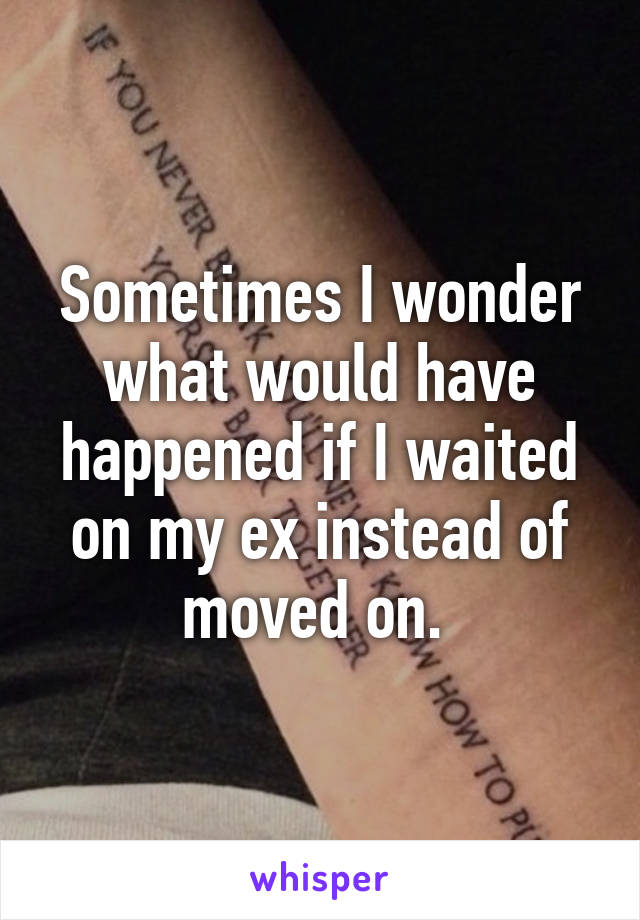 Sometimes I wonder what would have happened if I waited on my ex instead of moved on. 