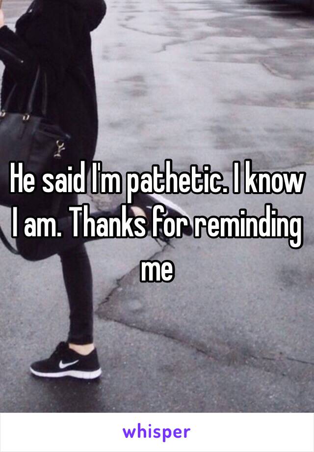 He said I'm pathetic. I know I am. Thanks for reminding me 