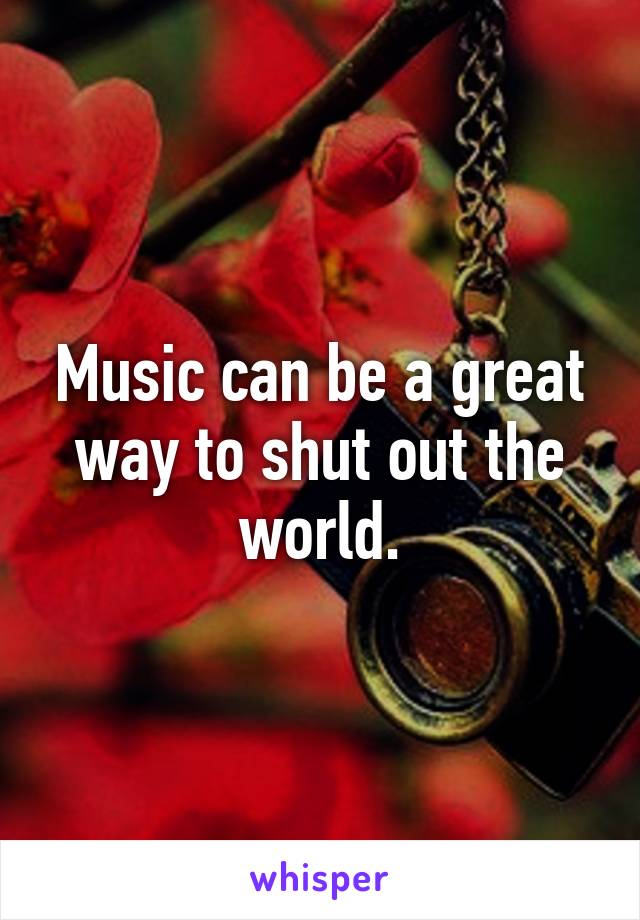 Music can be a great way to shut out the world.