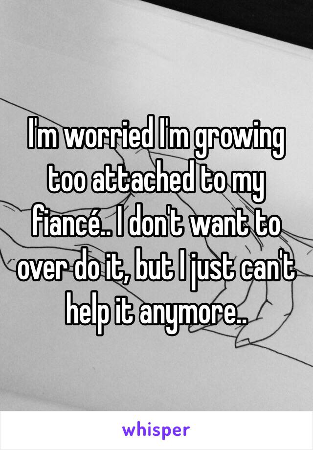 I'm worried I'm growing too attached to my fiancé.. I don't want to over do it, but I just can't help it anymore..