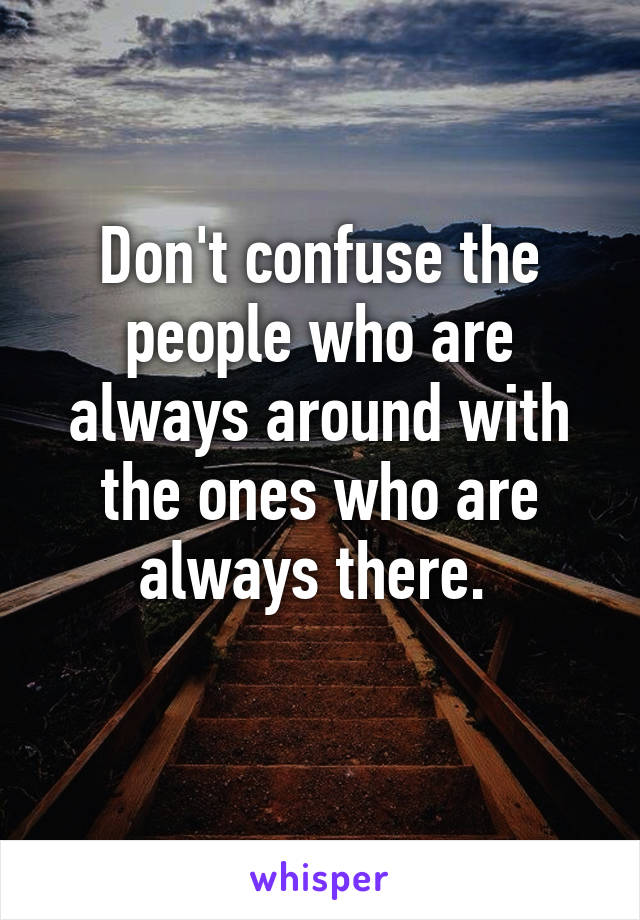 Don't confuse the people who are always around with the ones who are always there. 
