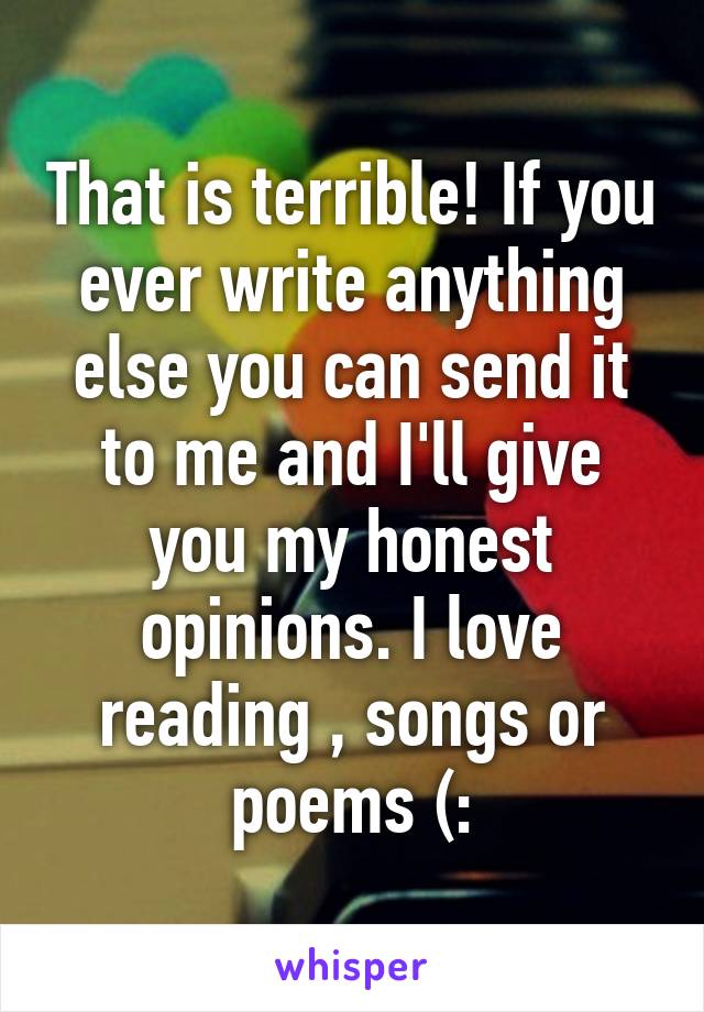 That is terrible! If you ever write anything else you can send it to me and I'll give you my honest opinions. I love reading , songs or poems (: