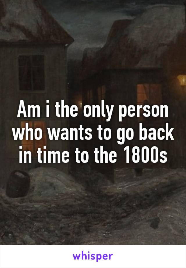 Am i the only person who wants to go back in time to the 1800s