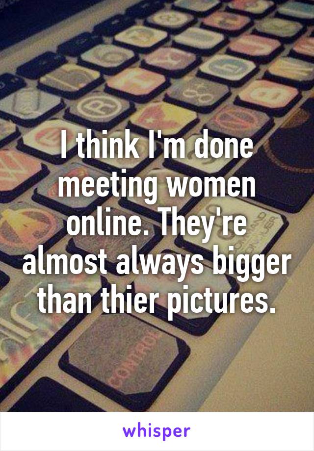 I think I'm done meeting women online. They're almost always bigger than thier pictures.