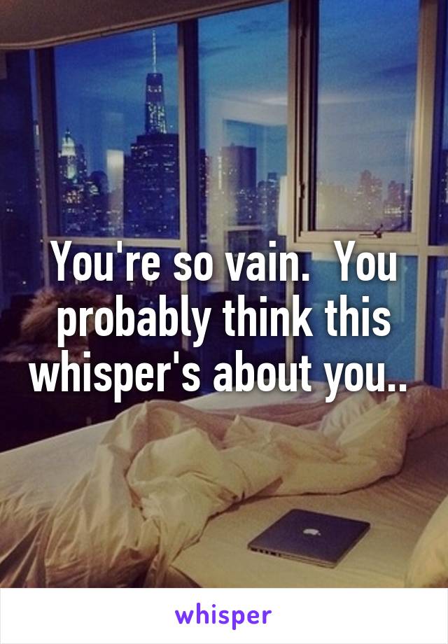 You're so vain.  You probably think this whisper's about you.. 