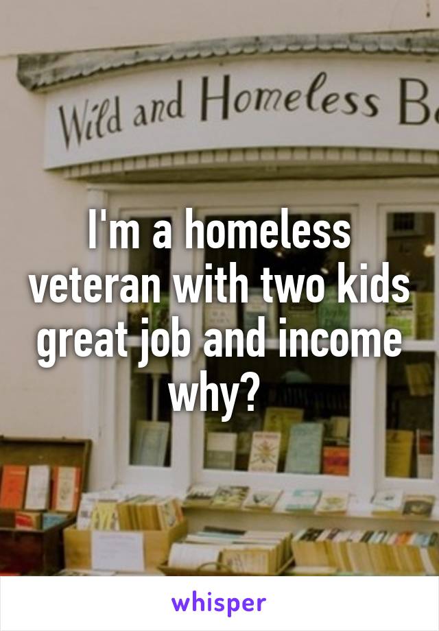 I'm a homeless veteran with two kids great job and income why? 