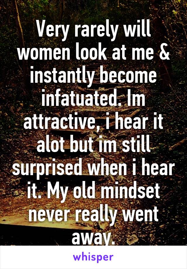 Very rarely will women look at me & instantly become infatuated. Im attractive, i hear it alot but im still surprised when i hear it. My old mindset never really went away.