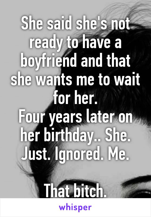 She said she's not ready to have a boyfriend and that she wants me to wait for her.
Four years later on her birthday.. She. Just. Ignored. Me.

That bitch.