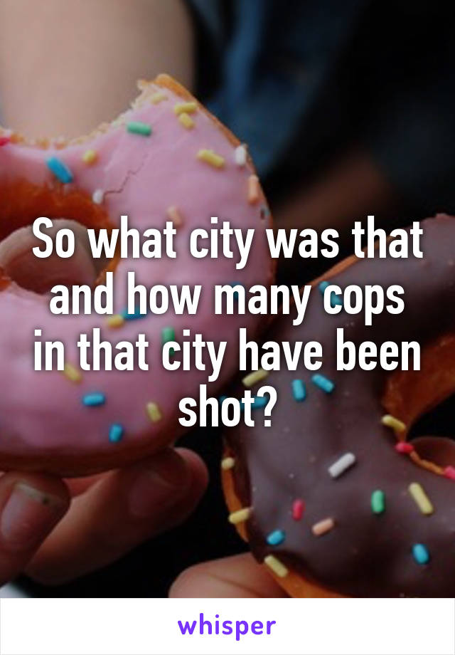 So what city was that and how many cops in that city have been shot?