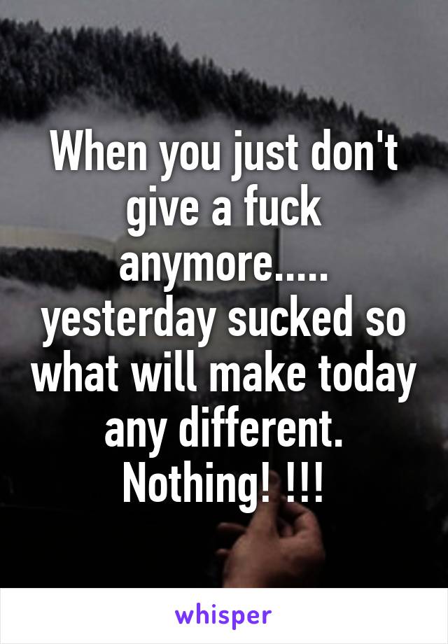 When you just don't give a fuck anymore..... yesterday sucked so what will make today any different. Nothing! !!!