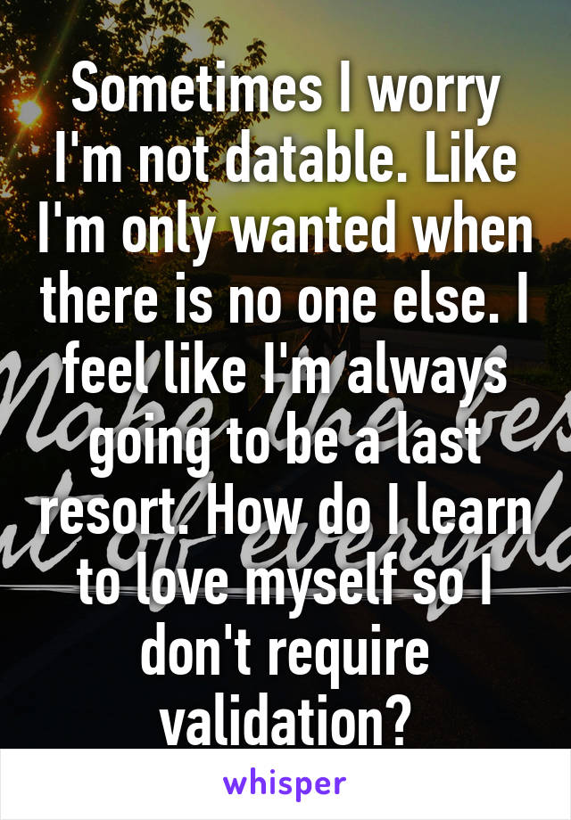 Sometimes I worry I'm not datable. Like I'm only wanted when there is no one else. I feel like I'm always going to be a last resort. How do I learn to love myself so I don't require validation?