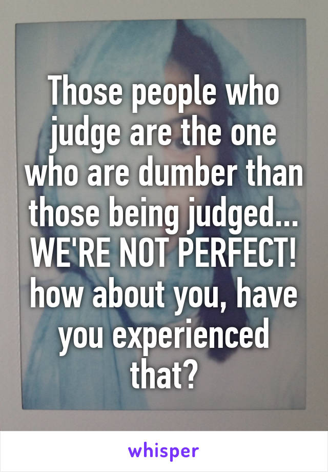 Those people who judge are the one who are dumber than those being judged... WE'RE NOT PERFECT! how about you, have you experienced that?